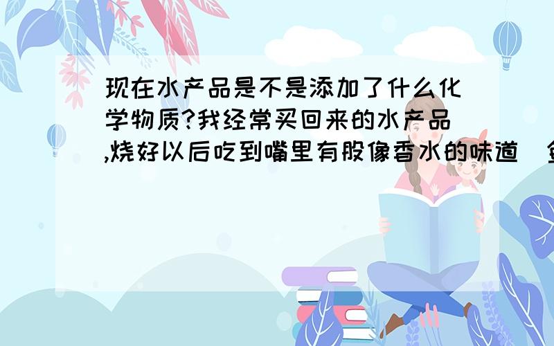 现在水产品是不是添加了什么化学物质?我经常买回来的水产品,烧好以后吃到嘴里有股像香水的味道(鱼类较多),好难吃但是问不到很奇怪.包括在饭店吃也有,是不是在水里面加了什么防腐剂,