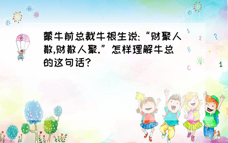 蒙牛前总裁牛根生说:“财聚人散,财散人聚.”怎样理解牛总的这句话?