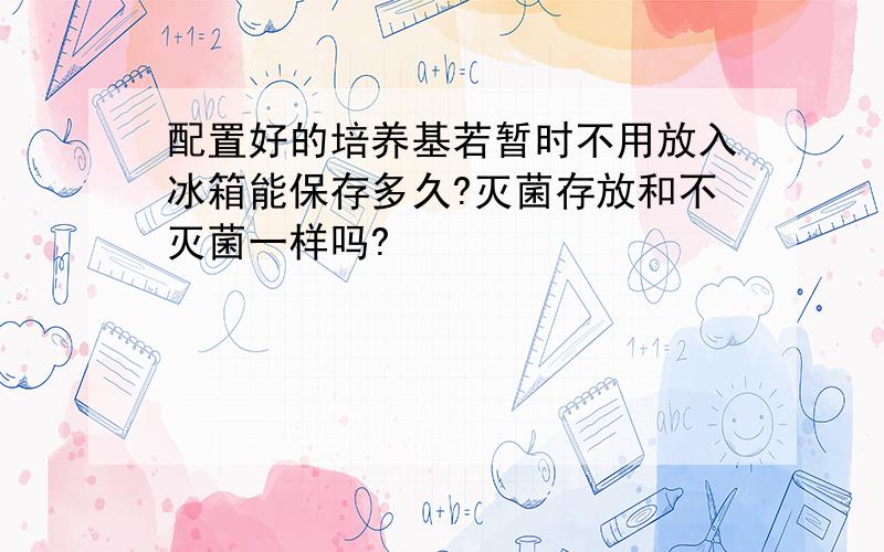 配置好的培养基若暂时不用放入冰箱能保存多久?灭菌存放和不灭菌一样吗?