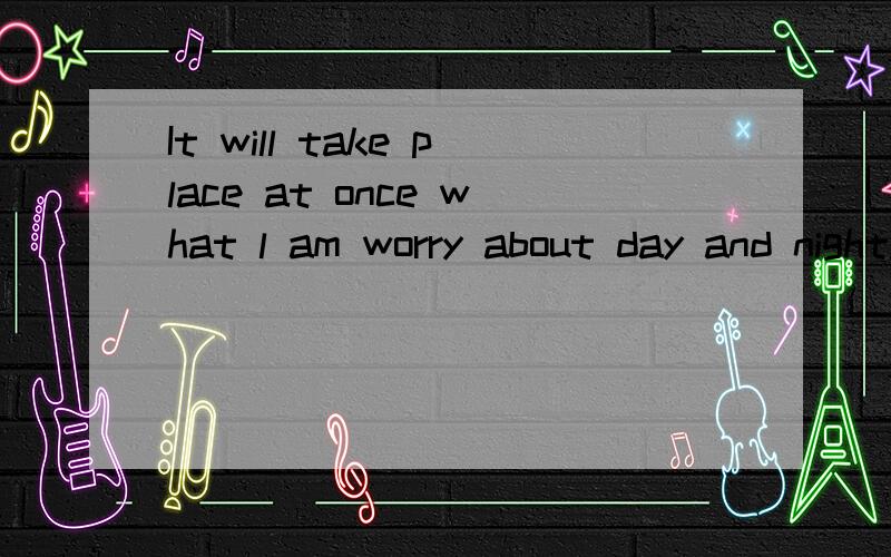 It will take place at once what l am worry about day and night.