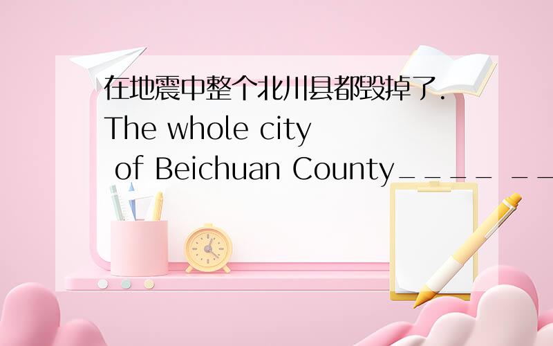 在地震中整个北川县都毁掉了.The whole city of Beichuan County____ ____in the earthquake.