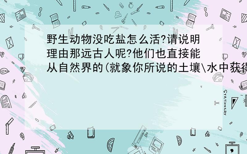 野生动物没吃盐怎么活?请说明理由那远古人呢?他们也直接能从自然界的(就象你所说的土壤\水中获得?)但事实证明在远古人类不能长寿,一般很少超过18的都很少.虽然不排除恶劣环境的影响但