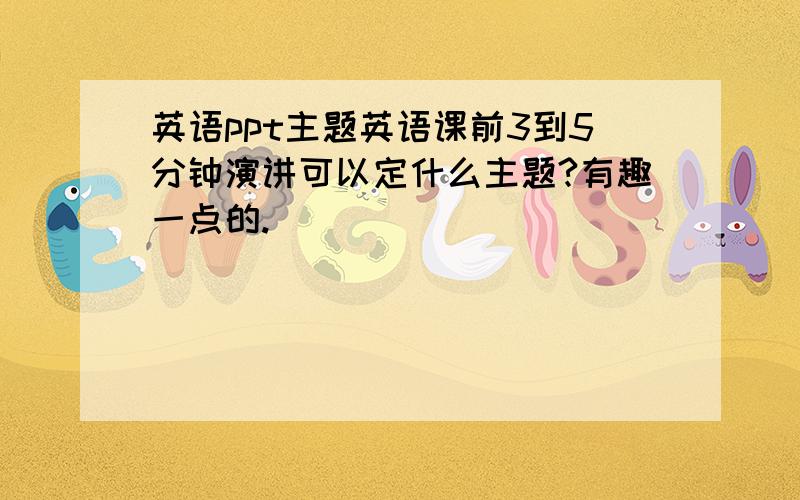 英语ppt主题英语课前3到5分钟演讲可以定什么主题?有趣一点的.