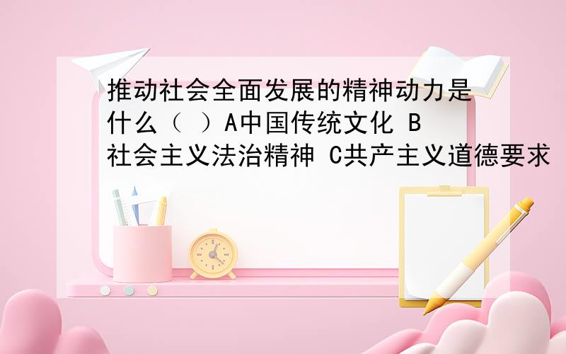 推动社会全面发展的精神动力是什么（ ）A中国传统文化 B社会主义法治精神 C共产主义道德要求 D社会主义核心价值体系