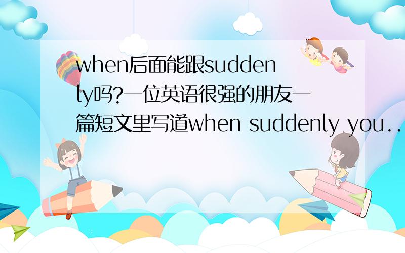 when后面能跟suddenly吗?一位英语很强的朋友一篇短文里写道when suddenly you...请问是否正确?