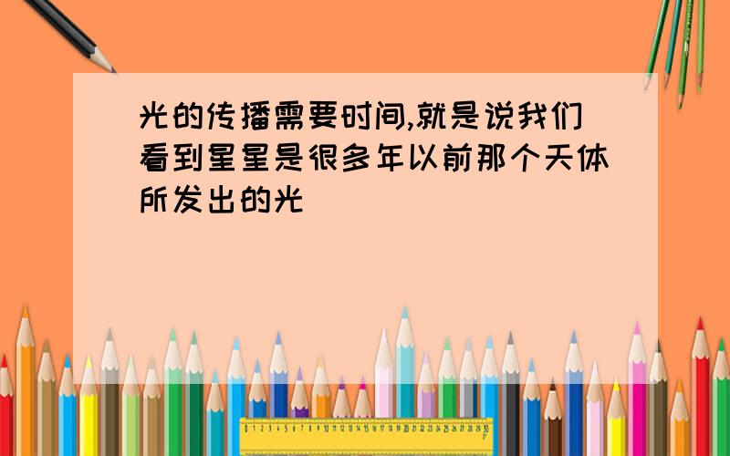 光的传播需要时间,就是说我们看到星星是很多年以前那个天体所发出的光