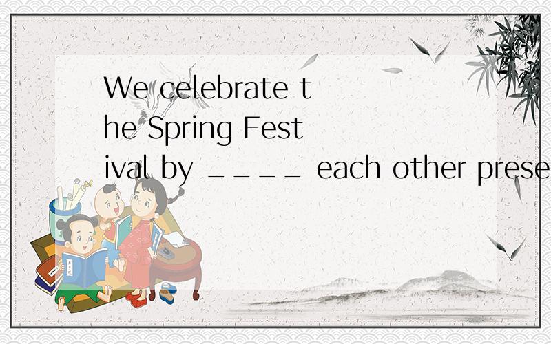 We celebrate the Spring Festival by ____ each other present 【应该填什么,