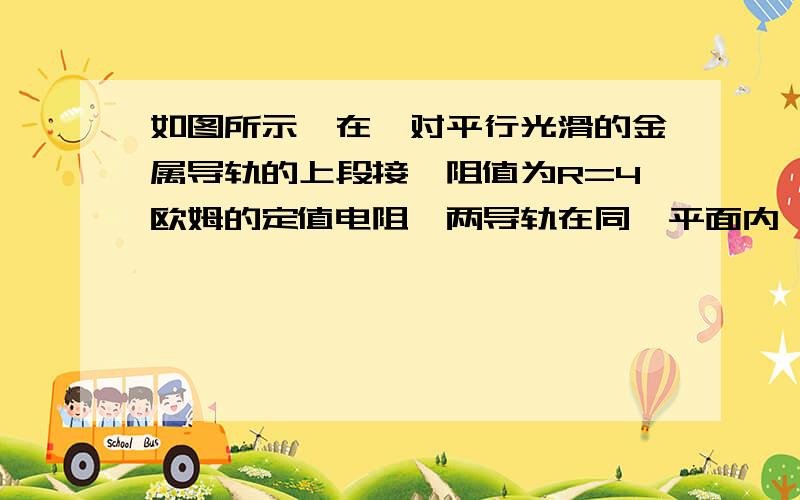 如图所示,在一对平行光滑的金属导轨的上段接一阻值为R=4欧姆的定值电阻,两导轨在同一平面内、质量为0.1KG长l=0.1的导体棒ab垂直与导轨,使其从靠近电阻处由静止开始下滑,已知导体棒电阻为