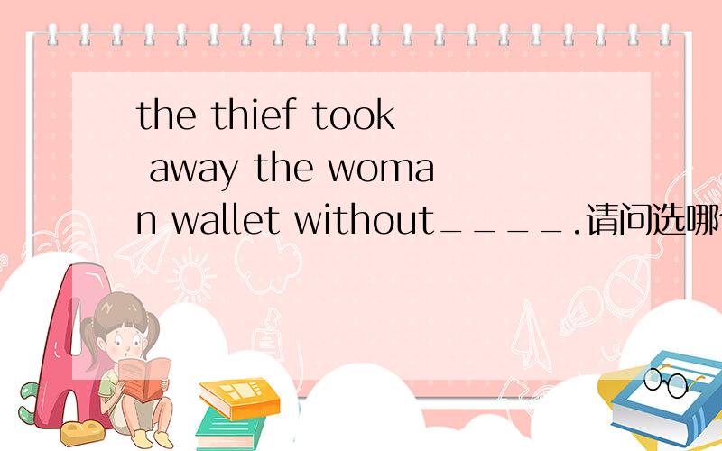 the thief took away the woman wallet without____.请问选哪个为什么这么选 the thief took away the woman wallet without____.A.being seen B.seeing C.him seeing D.seeing him请问选哪个为什么这么选?怎么能看出是被动语态？