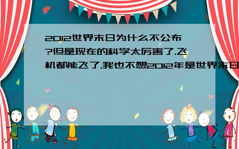 2012世界末日为什么不公布?但是现在的科学太厉害了，飞机都能飞了，我也不想2012年是世界末日啊，但是好多人都说是。