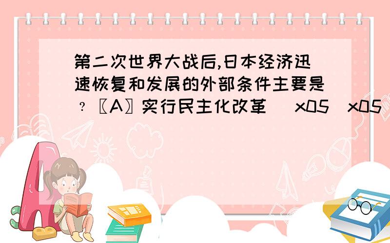 第二次世界大战后,日本经济迅速恢复和发展的外部条件主要是﹖〖A〗实行民主化改革 \x05\x05〖B〗重视发展科技和教育〖C〗积极开拓国内外市场 \x05〖D〗美国的大力援助和扶持