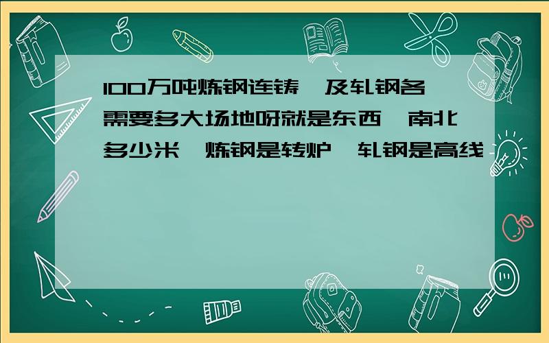 100万吨炼钢连铸、及轧钢各需要多大场地呀就是东西、南北多少米,炼钢是转炉,轧钢是高线