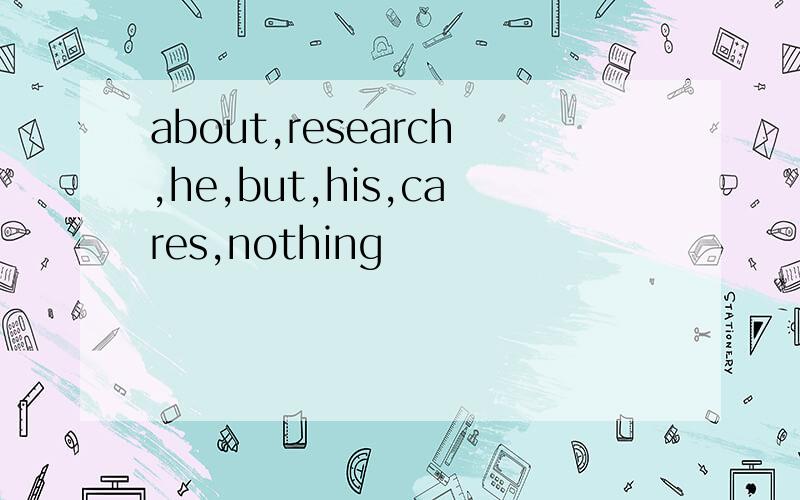 about,research,he,but,his,cares,nothing