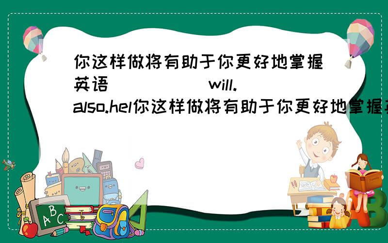 你这样做将有助于你更好地掌握英语 ( )( )will.also.hel你这样做将有助于你更好地掌握英语 ( )( )will.also.help.you.become.( )at.English.