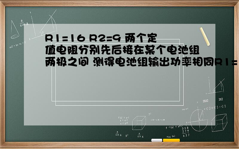 R1=16 R2=9 两个定值电阻分别先后接在某个电池组两极之间 测得电池组输出功率相同R1=16 R2=9 两个定值电阻分别先后接在某个电池组两极之间 测得电池组输出功率相同 求该电池组的内阻