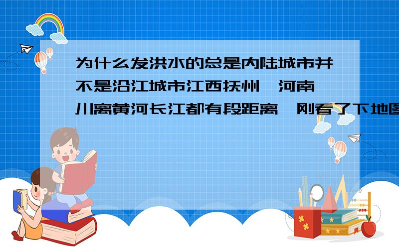 为什么发洪水的总是内陆城市并不是沿江城市江西抚州,河南栾川离黄河长江都有段距离,刚看了下地图.是支流的水来不及汇到长江里?所以发洪水了?那是不是可以理解为沿江沿海城市不容易