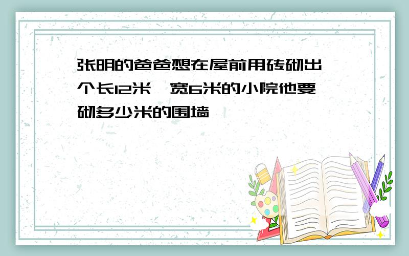 张明的爸爸想在屋前用砖砌出一个长12米,宽6米的小院他要砌多少米的围墙