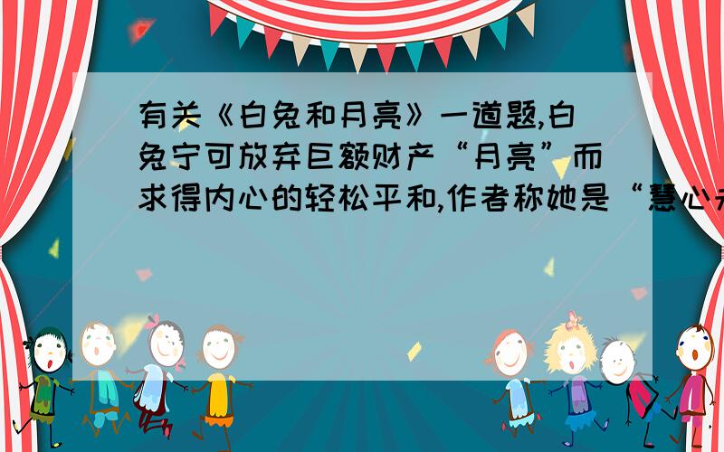 有关《白兔和月亮》一道题,白兔宁可放弃巨额财产“月亮”而求得内心的轻松平和,作者称她是“慧心未泯”.作者提到了人类,相同情况下多数人会做怎样的选择,何以见得人类慧心已泯?