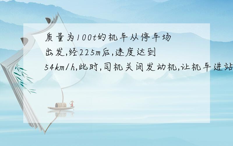 质量为100t的机车从停车场出发,经225m后,速度达到54km/h,此时,司机关闭发动机,让机车进站,机车又行驶了125m才停在站上.设所受阻力不变,求机车关闭发动机前所受到的牵引力的大小.（答案为1.4*