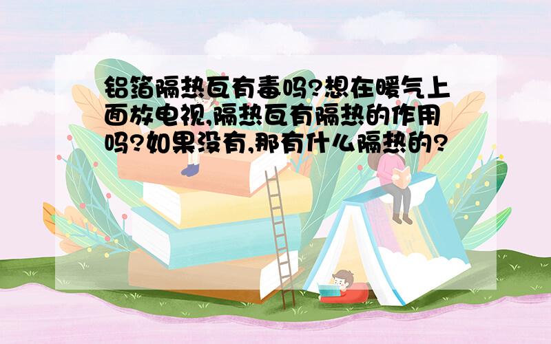 铝箔隔热瓦有毒吗?想在暖气上面放电视,隔热瓦有隔热的作用吗?如果没有,那有什么隔热的?