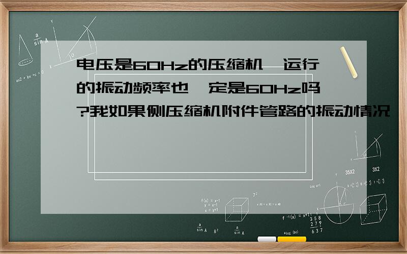 电压是60Hz的压缩机,运行的振动频率也一定是60Hz吗?我如果侧压缩机附件管路的振动情况,是否会有共振现象,是否可以认为压缩机的振动也是60Hz?