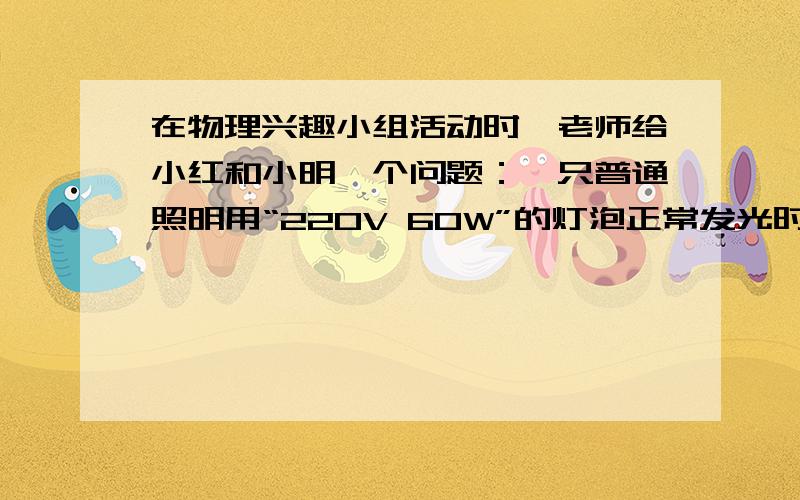 在物理兴趣小组活动时,老师给小红和小明一个问题：一只普通照明用“220V 60W”的灯泡正常发光时,通过灯泡的电流有多大?此时灯泡的电阻有多大?如果是一只“220V 100W”的灯泡呢?小明率先做