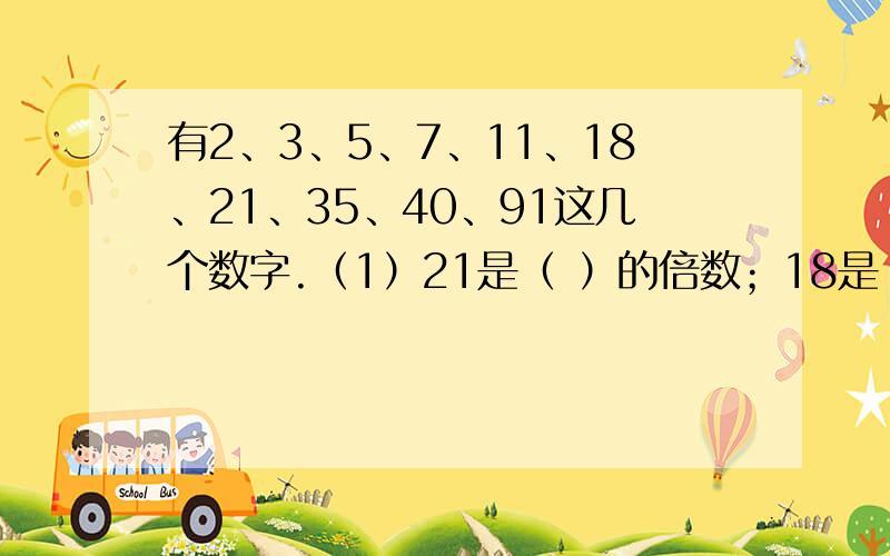 有2、3、5、7、11、18、21、35、40、91这几个数字.（1）21是（ ）的倍数；18是（ ）的倍数,也是（ ）的倍数.（2）7是（ ）的因数；（ ）和（ ）都是20的因数.（3）（ ）是（ ）的因数；（ ）是