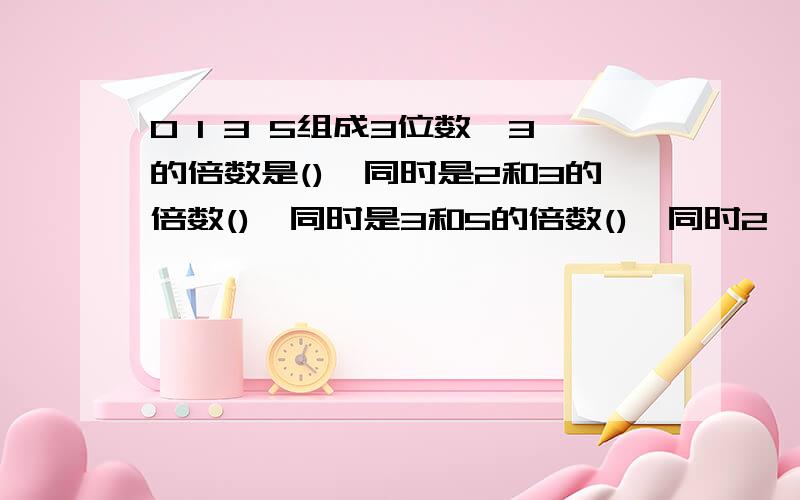 0 1 3 5组成3位数,3的倍数是(),同时是2和3的倍数(),同时是3和5的倍数(),同时2,3和5的倍数()