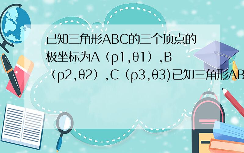 已知三角形ABC的三个顶点的极坐标为A（ρ1,θ1）,B（ρ2,θ2）,C（ρ3,θ3)已知三角形ABC的三个顶点的极坐标为A（ρ1,θ1）,B（ρ2,θ2）,C（ρ3,θ3）,求证：三角形的面积S=1/2|ρ1ρ2sin(θ2-θ1)+ ρ2ρ3sin(θ3