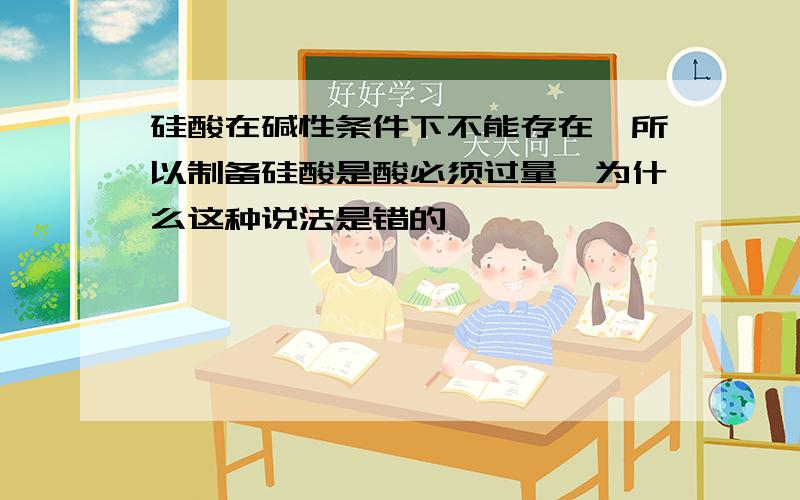 硅酸在碱性条件下不能存在,所以制备硅酸是酸必须过量,为什么这种说法是错的