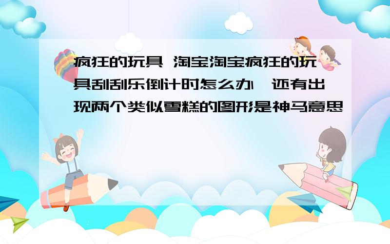 疯狂的玩具 淘宝淘宝疯狂的玩具刮刮乐倒计时怎么办,还有出现两个类似雪糕的图形是神马意思