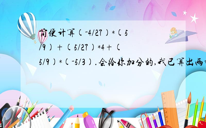 简便计算(-4/27)*(5/9)+(5/27)*4+(5/9)*(-5/3).会给你加分的,我已算出两种,一种是提取（5/9),一种是提取（5/27）,求别的更简单的抱歉，应该是(-4/27)*(-5/9)+(5/27)*4+(5/9)*(-5/3).