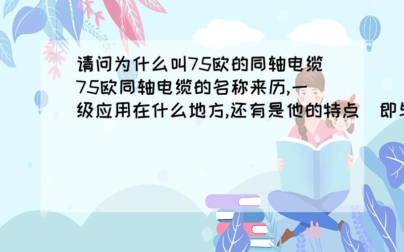 请问为什么叫75欧的同轴电缆75欧同轴电缆的名称来历,一级应用在什么地方,还有是他的特点（即与其他的电线比有什么好处）.