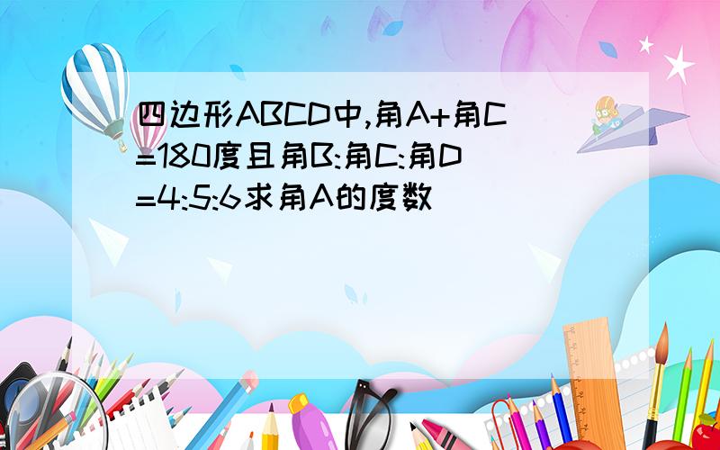 四边形ABCD中,角A+角C=180度且角B:角C:角D=4:5:6求角A的度数