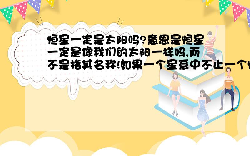 恒星一定是太阳吗?意思是恒星一定是像我们的太阳一样吗,而不是指其名称!如果一个星系中不止一个恒星会发光,那他的行星上有可以都是白天吗?