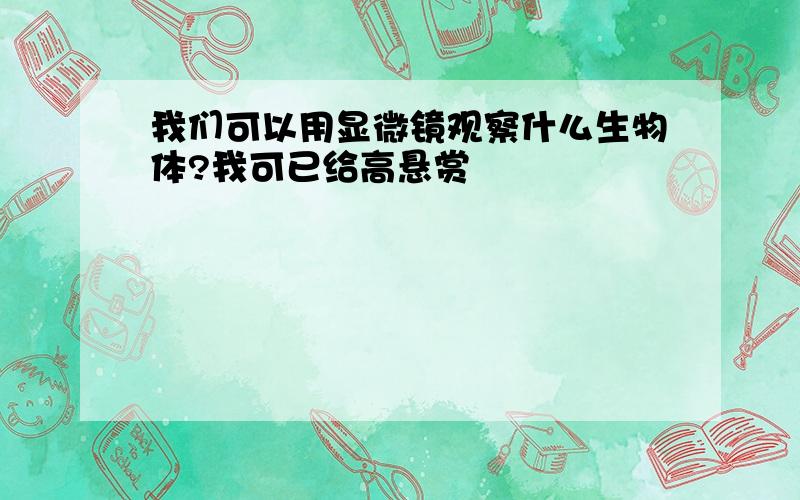 我们可以用显微镜观察什么生物体?我可已给高悬赏