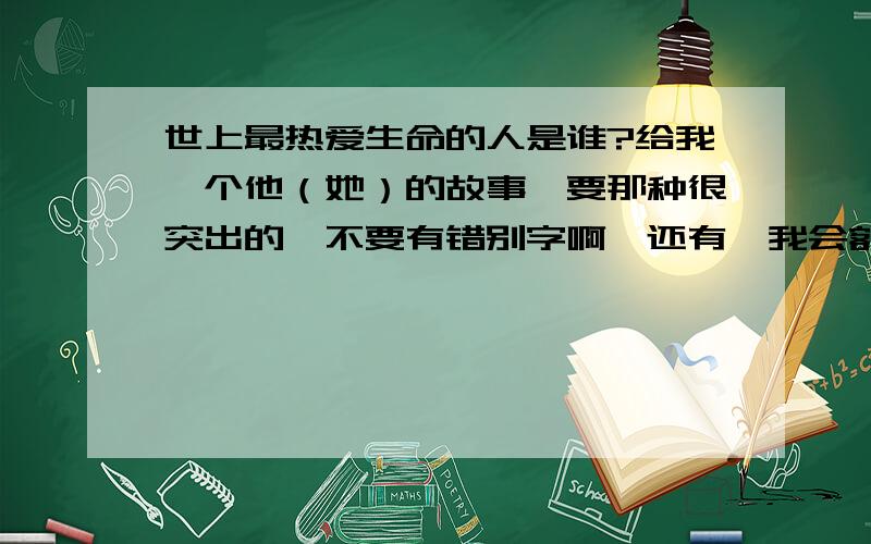 世上最热爱生命的人是谁?给我一个他（她）的故事,要那种很突出的,不要有错别字啊,还有,我会额外加分滴.额.你们咋都离题了.有个好人么?主题啊.主题啊.主题啊.主题啊.主题啊.主题啊.主题