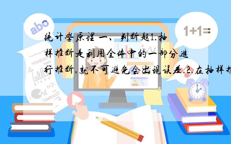 统计学原理 一、判断题1．抽样推断是利用全体中的一部分进行推断,就不可避免会出现误差.2．在抽样推断中,作为推断对象的总体和作为观察对象的样本都是确定的、唯一的3．样本容量是指