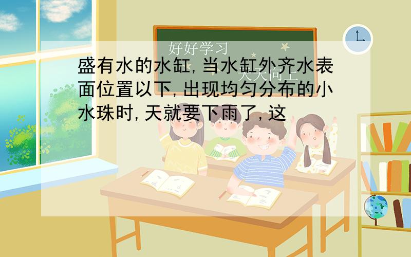 盛有水的水缸,当水缸外齐水表面位置以下,出现均匀分布的小水珠时,天就要下雨了,这