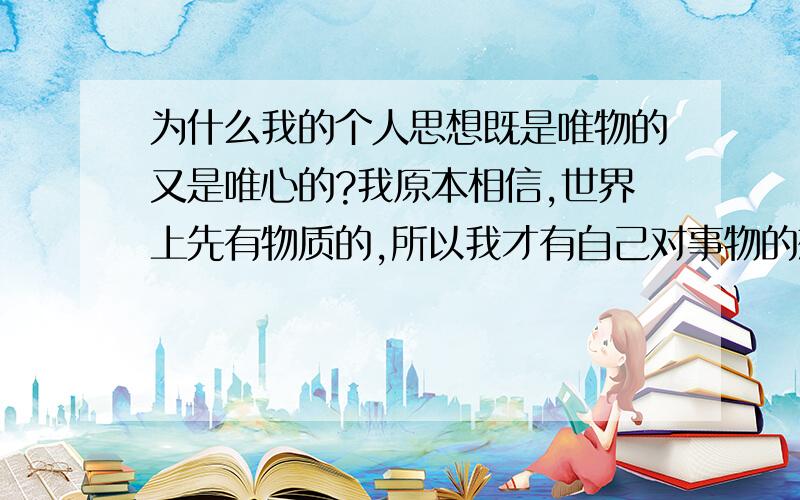 为什么我的个人思想既是唯物的又是唯心的?我原本相信,世界上先有物质的,所以我才有自己对事物的想法.但我又发现,我相信人有来世,如果没有的话,那么我死后,我的感觉不存在了,无法知道