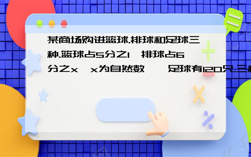 某商场购进篮球.排球和足球三种.篮球占5分之1,排球占6分之x【x为自然数】,足球有120只.三种球共多少只