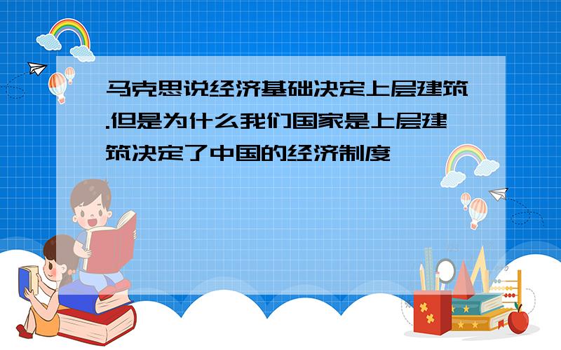 马克思说经济基础决定上层建筑.但是为什么我们国家是上层建筑决定了中国的经济制度