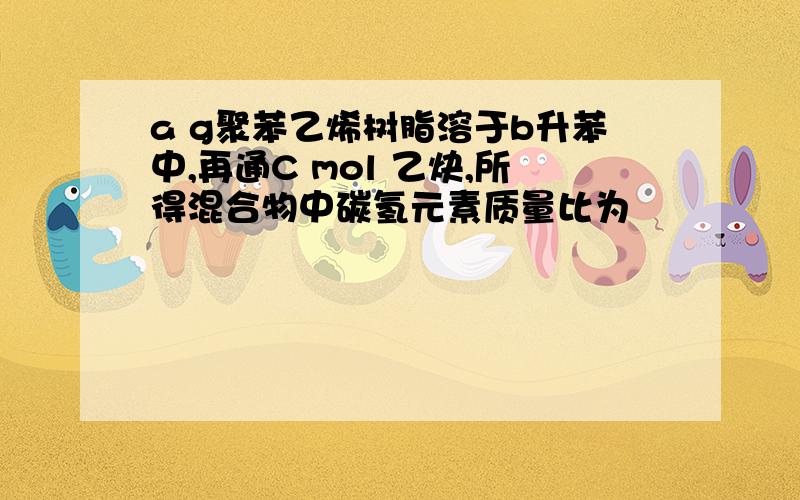 a g聚苯乙烯树脂溶于b升苯中,再通C mol 乙炔,所得混合物中碳氢元素质量比为