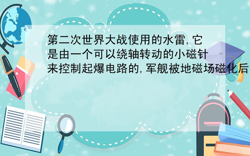 第二次世界大战使用的水雷,它是由一个可以绕轴转动的小磁针来控制起爆电路的,军舰被地磁场磁化后就变成