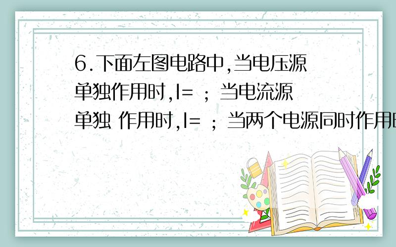 6.下面左图电路中,当电压源单独作用时,I= ；当电流源单独 作用时,I= ；当两个电源同时作用时,I= .