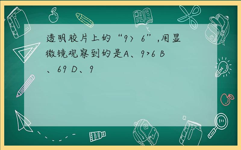 透明胶片上的“9〉6”,用显微镜观察到的是A、9>6 B、69 D、9