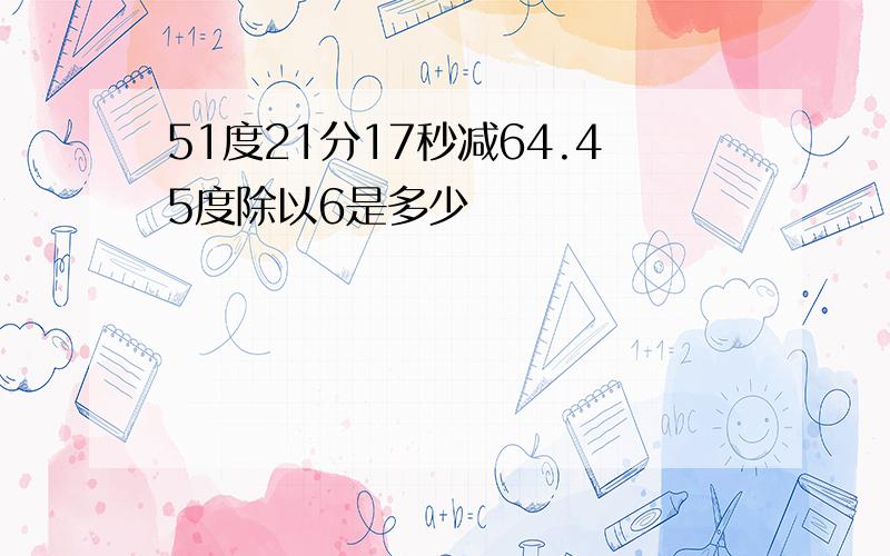 51度21分17秒减64.45度除以6是多少