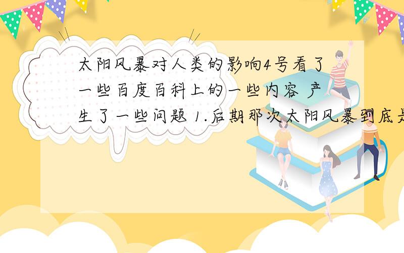 太阳风暴对人类的影响4号看了一些百度百科上的一些内容 产生了一些问题 1.后期那次太阳风暴到底是2012年的9月22号还是2013年?2.据说臭氧层会被破坏 那人类岂不是就会被太阳的紫外线射死?3