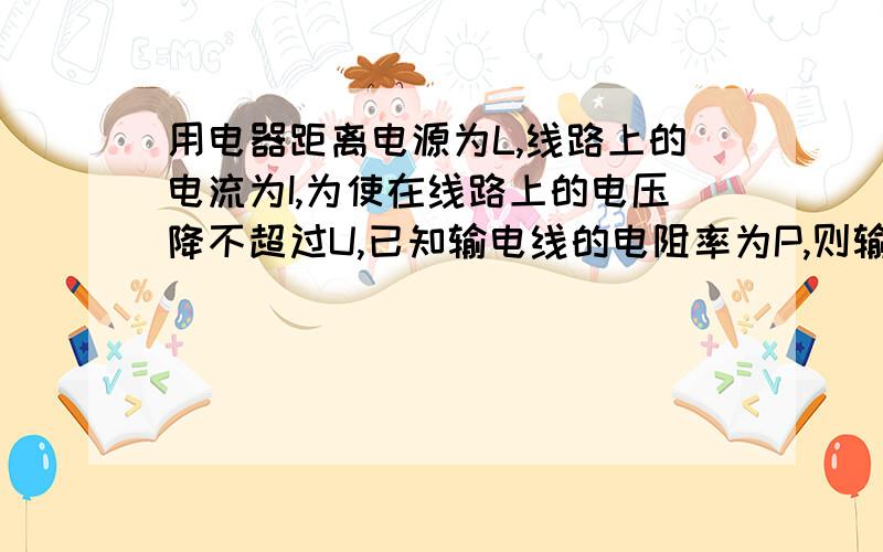 用电器距离电源为L,线路上的电流为I,为使在线路上的电压降不超过U,已知输电线的电阻率为P,则输电线的横截面积最小是