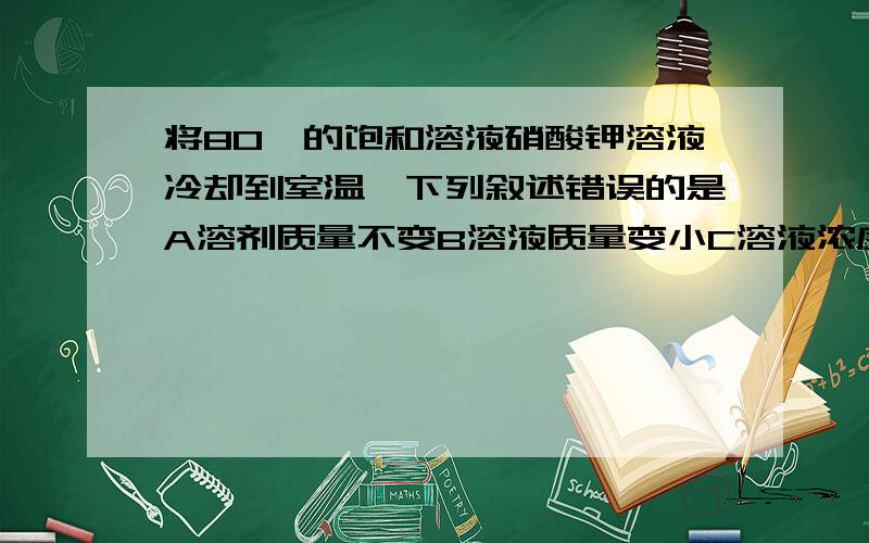 将80℃的饱和溶液硝酸钾溶液冷却到室温,下列叙述错误的是A溶剂质量不变B溶液质量变小C溶液浓度不变D有晶体析出